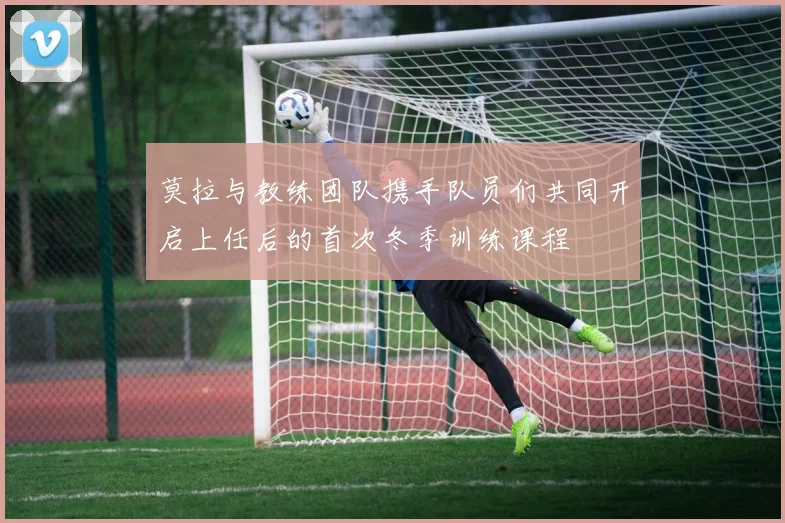 莫拉与教练团队携手队员们共同开启上任后的首次冬季训练课程