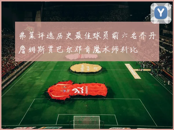 弗莱评选历史最佳球员前六名乔丹詹姆斯贾巴尔邓肯魔术师科比