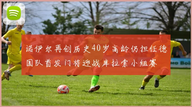 诺伊尔再创历史40岁高龄仍担任德国队首发门将迎战库拉索小组赛