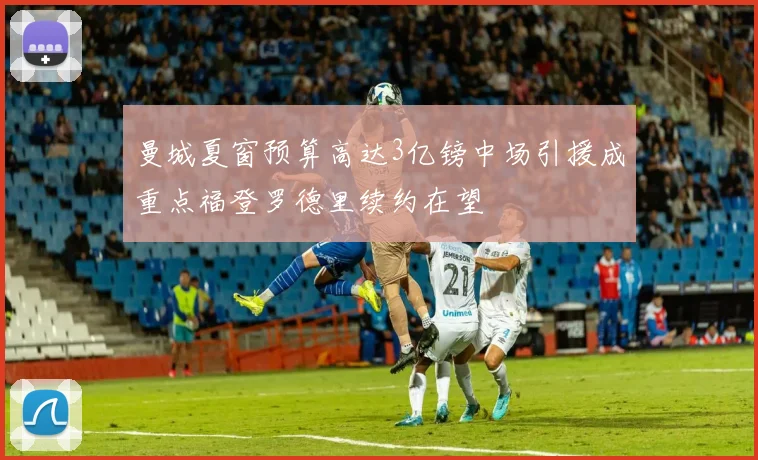 曼城夏窗预算高达3亿镑中场引援成重点福登罗德里续约在望