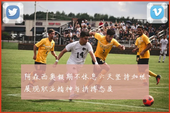 阿森西奥假期不休息六天坚持加练展现职业精神与拼搏态度