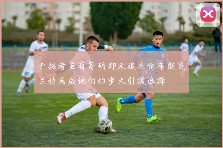 开拓者虽有筹码却未追杰伦布朗莫兰特或成他们的重大引援选择