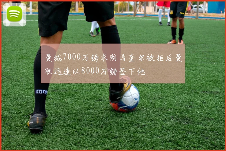曼城7000万镑求购马奎尔被拒后曼联迅速以8000万镑签下他