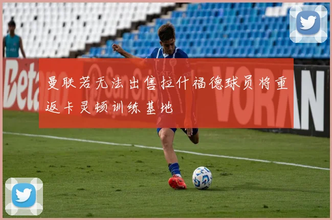 曼联若无法出售拉什福德球员将重返卡灵顿训练基地