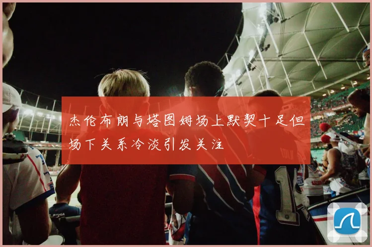 杰伦布朗与塔图姆场上默契十足但场下关系冷淡引发关注