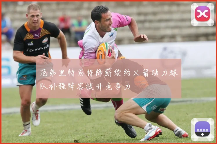 范弗里特或将降薪续约火箭助力球队补强阵容提升竞争力