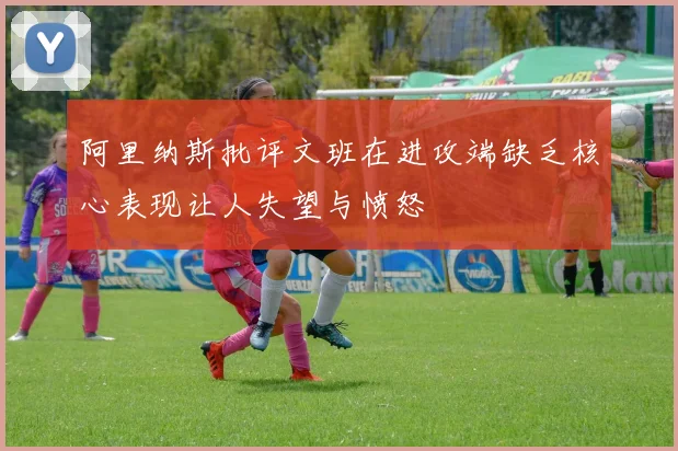 阿里纳斯批评文班在进攻端缺乏核心表现让人失望与愤怒