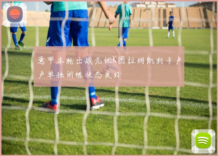 意甲本轮出战无忧K图拉姆凯利卡卢卢单独训练状态良好