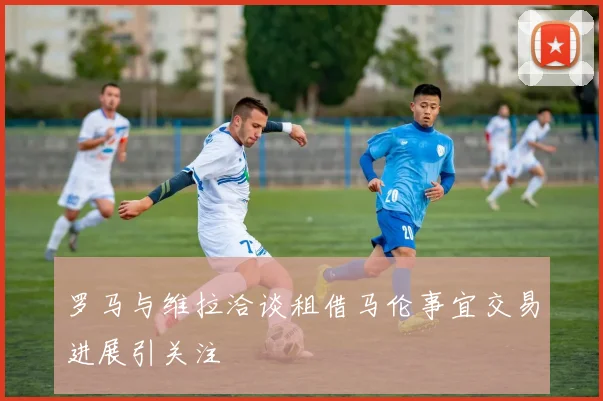 罗马与维拉洽谈租借马伦事宜交易进展引关注