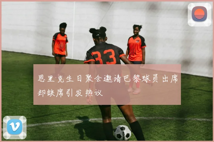 恩里克生日聚会邀请巴黎球员出席却缺席引发热议