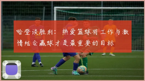 哈登谈胜利：热爱篮球将工作与激情结合赢球才是最重要的目标