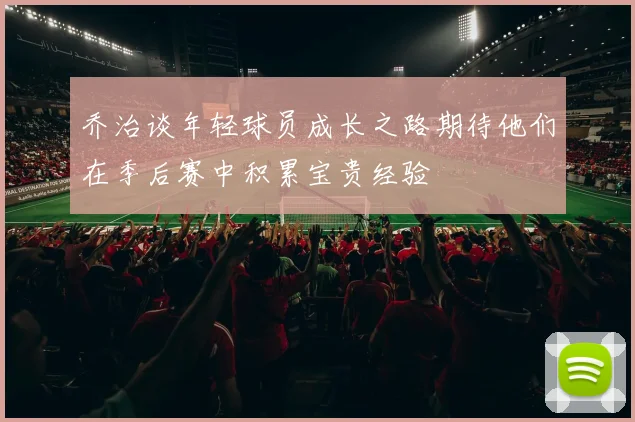 乔治谈年轻球员成长之路期待他们在季后赛中积累宝贵经验