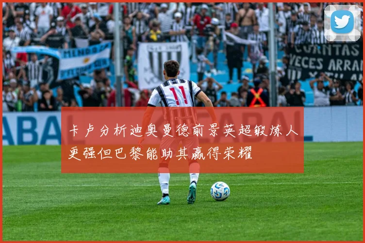 卡卢分析迪奥曼德前景英超锻炼人更强但巴黎能助其赢得荣耀