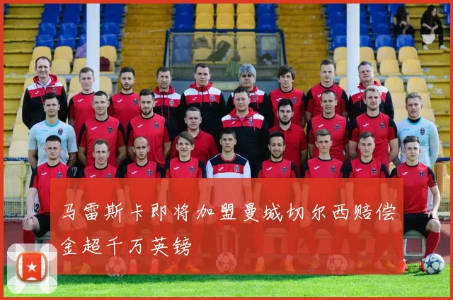 马雷斯卡即将加盟曼城切尔西赔偿金超千万英镑