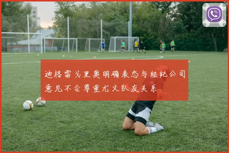 迪格雷戈里奥明确表态与经纪公司意见不合尊重尤文队友关系